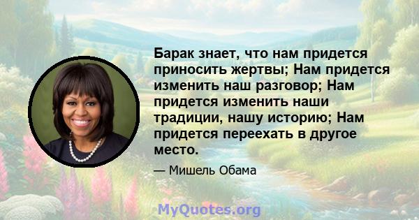 Барак знает, что нам придется приносить жертвы; Нам придется изменить наш разговор; Нам придется изменить наши традиции, нашу историю; Нам придется переехать в другое место.