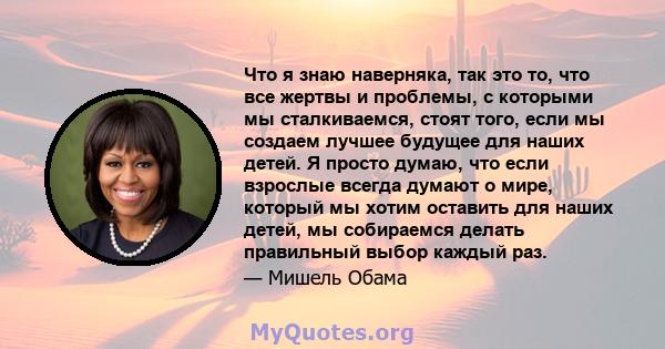 Что я знаю наверняка, так это то, что все жертвы и проблемы, с которыми мы сталкиваемся, стоят того, если мы создаем лучшее будущее для наших детей. Я просто думаю, что если взрослые всегда думают о мире, который мы