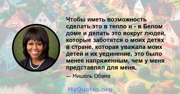 Чтобы иметь возможность сделать это в тепло и - в Белом доме и делать это вокруг людей, которые заботятся о моих детях в стране, которая уважала моих детей и их уединение, это было менее напряженным, чем у меня