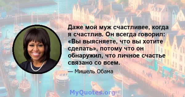 Даже мой муж счастливее, когда я счастлив. Он всегда говорил: «Вы выясняете, что вы хотите сделать», потому что он обнаружил, что личное счастье связано со всем.