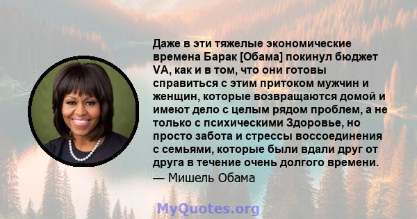 Даже в эти тяжелые экономические времена Барак [Обама] покинул бюджет VA, как и в том, что они готовы справиться с этим притоком мужчин и женщин, которые возвращаются домой и имеют дело с целым рядом проблем, а не