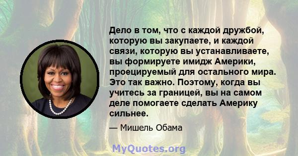 Дело в том, что с каждой дружбой, которую вы закупаете, и каждой связи, которую вы устанавливаете, вы формируете имидж Америки, проецируемый для остального мира. Это так важно. Поэтому, когда вы учитесь за границей, вы