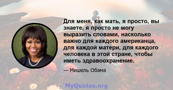 Для меня, как мать, я просто, вы знаете, я просто не могу выразить словами, насколько важно для каждого американца, для каждой матери, для каждого человека в этой стране, чтобы иметь здравоохранение.