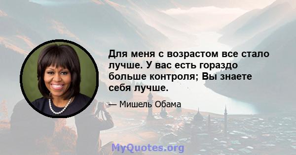 Для меня с возрастом все стало лучше. У вас есть гораздо больше контроля; Вы знаете себя лучше.