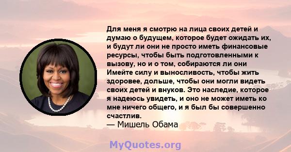 Для меня я смотрю на лица своих детей и думаю о будущем, которое будет ожидать их, и будут ли они не просто иметь финансовые ресурсы, чтобы быть подготовленными к вызову, но и о том, собираются ли они Имейте силу и