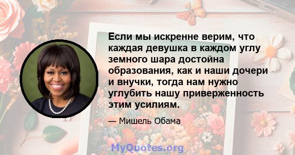 Если мы искренне верим, что каждая девушка в каждом углу земного шара достойна образования, как и наши дочери и внучки, тогда нам нужно углубить нашу приверженность этим усилиям.