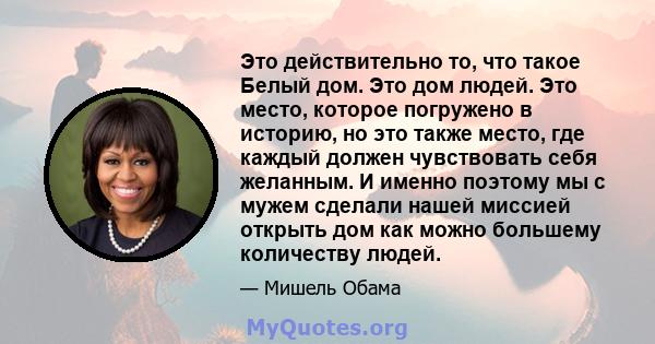 Это действительно то, что такое Белый дом. Это дом людей. Это место, которое погружено в историю, но это также место, где каждый должен чувствовать себя желанным. И именно поэтому мы с мужем сделали нашей миссией