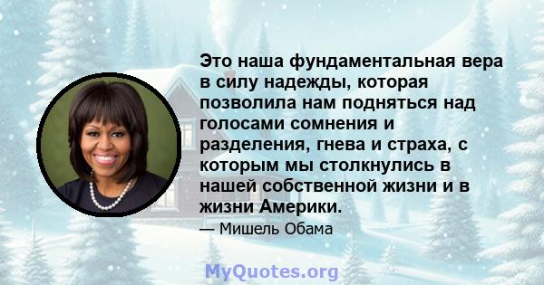 Это наша фундаментальная вера в силу надежды, которая позволила нам подняться над голосами сомнения и разделения, гнева и страха, с которым мы столкнулись в нашей собственной жизни и в жизни Америки.