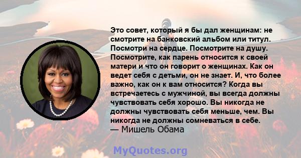 Это совет, который я бы дал женщинам: не смотрите на банковский альбом или титул. Посмотри на сердце. Посмотрите на душу. Посмотрите, как парень относится к своей матери и что он говорит о женщинах. Как он ведет себя с