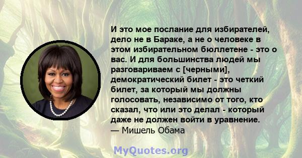 И это мое послание для избирателей, дело не в Бараке, а не о человеке в этом избирательном бюллетене - это о вас. И для большинства людей мы разговариваем с [черными], демократический билет - это четкий билет, за