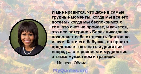 И мне нравится, что даже в самые трудные моменты, когда мы все его потеем - когда мы беспокоимся о том, что счет не пройдет, и кажется, что все потеряно - Барак никогда не позволяет себе отвлекать болтовню и шум. Как и