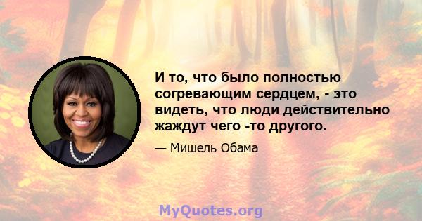 И то, что было полностью согревающим сердцем, - это видеть, что люди действительно жаждут чего -то другого.