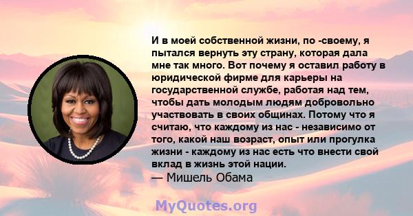 И в моей собственной жизни, по -своему, я пытался вернуть эту страну, которая дала мне так много. Вот почему я оставил работу в юридической фирме для карьеры на государственной службе, работая над тем, чтобы дать