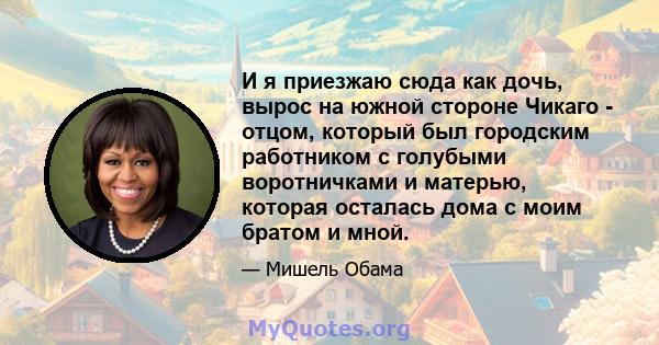 И я приезжаю сюда как дочь, вырос на южной стороне Чикаго - отцом, который был городским работником с голубыми воротничками и матерью, которая осталась дома с моим братом и мной.