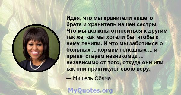 Идея, что мы хранители нашего брата и хранитель нашей сестры. Что мы должны относиться к другим так же, как мы хотели бы, чтобы к нему лечили. И что мы заботимся о больных ... кормим голодных ... и приветствуем