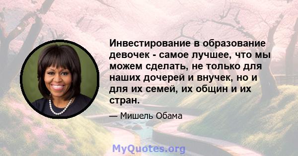 Инвестирование в образование девочек - самое лучшее, что мы можем сделать, не только для наших дочерей и внучек, но и для их семей, их общин и их стран.