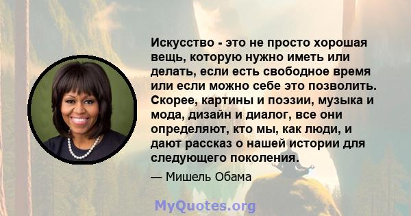 Искусство - это не просто хорошая вещь, которую нужно иметь или делать, если есть свободное время или если можно себе это позволить. Скорее, картины и поэзии, музыка и мода, дизайн и диалог, все они определяют, кто мы,