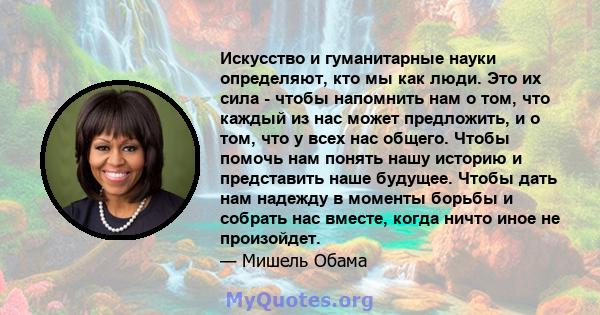 Искусство и гуманитарные науки определяют, кто мы как люди. Это их сила - чтобы напомнить нам о том, что каждый из нас может предложить, и о том, что у всех нас общего. Чтобы помочь нам понять нашу историю и представить 