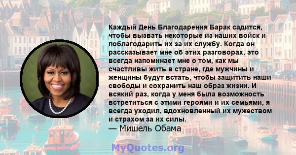 Каждый День Благодарения Барак садится, чтобы вызвать некоторые из наших войск и поблагодарить их за их службу. Когда он рассказывает мне об этих разговорах, это всегда напоминает мне о том, как мы счастливы жить в