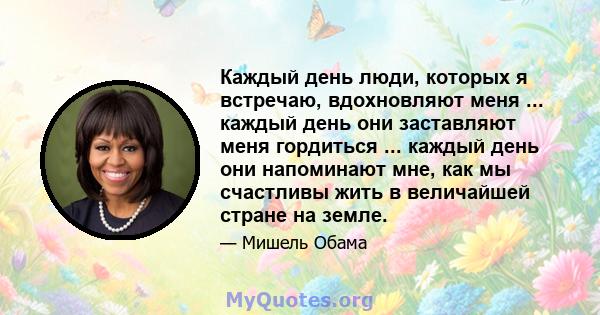 Каждый день люди, которых я встречаю, вдохновляют меня ... каждый день они заставляют меня гордиться ... каждый день они напоминают мне, как мы счастливы жить в величайшей стране на земле.