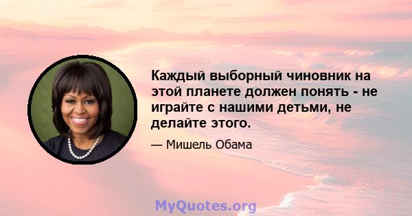 Каждый выборный чиновник на этой планете должен понять - не играйте с нашими детьми, не делайте этого.