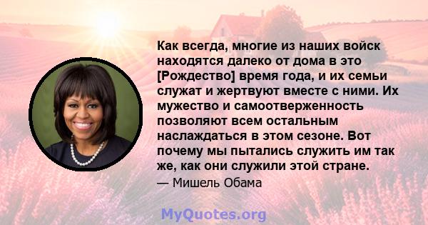 Как всегда, многие из наших войск находятся далеко от дома в это [Рождество] время года, и их семьи служат и жертвуют вместе с ними. Их мужество и самоотверженность позволяют всем остальным наслаждаться в этом сезоне.