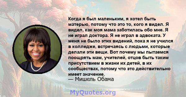 Когда я был маленьким, я хотел быть матерью, потому что это то, кого я видел. Я видел, как моя мама заботилась обо мне. Я не играл доктора. Я не играл в адвоката. У меня не было этих видений, пока я не учился в