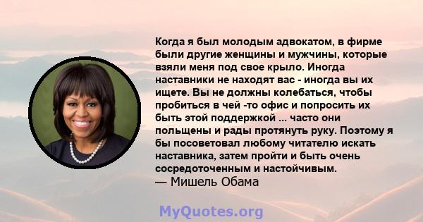 Когда я был молодым адвокатом, в фирме были другие женщины и мужчины, которые взяли меня под свое крыло. Иногда наставники не находят вас - иногда вы их ищете. Вы не должны колебаться, чтобы пробиться в чей -то офис и