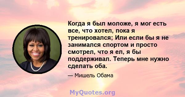 Когда я был моложе, я мог есть все, что хотел, пока я тренировался; Или если бы я не занимался спортом и просто смотрел, что я ел, я бы поддерживал. Теперь мне нужно сделать оба.