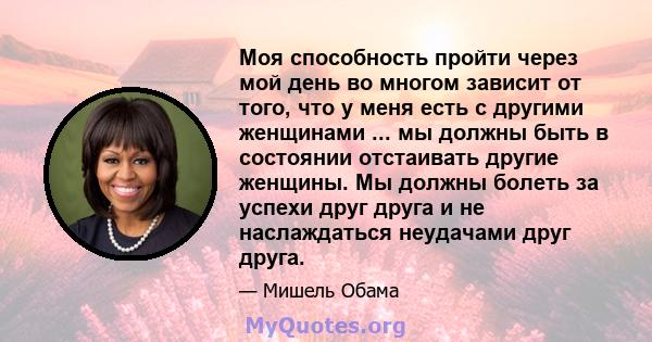 Моя способность пройти через мой день во многом зависит от того, что у меня есть с другими женщинами ... мы должны быть в состоянии отстаивать другие женщины. Мы должны болеть за успехи друг друга и не наслаждаться