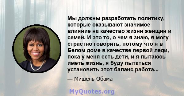 Мы должны разработать политику, которые оказывают значимое влияние на качество жизни женщин и семей. И это то, о чем я знаю, я могу страстно говорить, потому что я в Белом доме в качестве первой леди, пока у меня есть