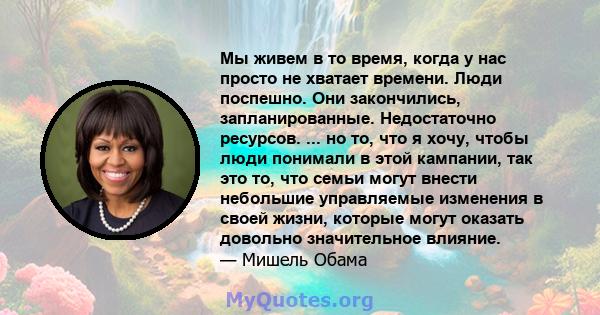 Мы живем в то время, когда у нас просто не хватает времени. Люди поспешно. Они закончились, запланированные. Недостаточно ресурсов. ... но то, что я хочу, чтобы люди понимали в этой кампании, так это то, что семьи могут 