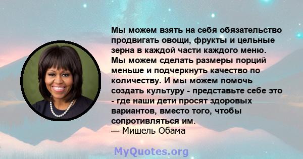 Мы можем взять на себя обязательство продвигать овощи, фрукты и цельные зерна в каждой части каждого меню. Мы можем сделать размеры порций меньше и подчеркнуть качество по количеству. И мы можем помочь создать культуру