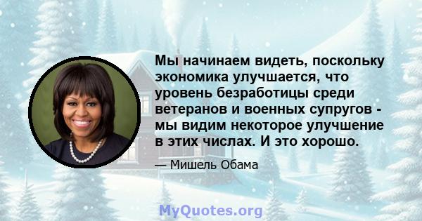 Мы начинаем видеть, поскольку экономика улучшается, что уровень безработицы среди ветеранов и военных супругов - мы видим некоторое улучшение в этих числах. И это хорошо.