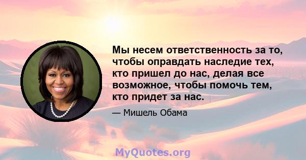 Мы несем ответственность за то, чтобы оправдать наследие тех, кто пришел до нас, делая все возможное, чтобы помочь тем, кто придет за нас.