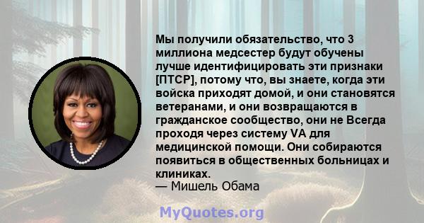 Мы получили обязательство, что 3 миллиона медсестер будут обучены лучше идентифицировать эти признаки [ПТСР], потому что, вы знаете, когда эти войска приходят домой, и они становятся ветеранами, и они возвращаются в