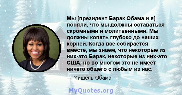 Мы [президент Барак Обама и я] поняли, что мы должны оставаться скромными и молитвенными. Мы должны копать глубоко до наших корней. Когда все собирается вместе, мы знаем, что некоторые из них-это Барак, некоторые из