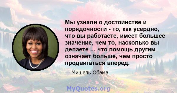 Мы узнали о достоинстве и порядочности - то, как усердно, что вы работаете, имеет большее значение, чем то, насколько вы делаете ... что помощь другим означает больше, чем просто продвигаться вперед.