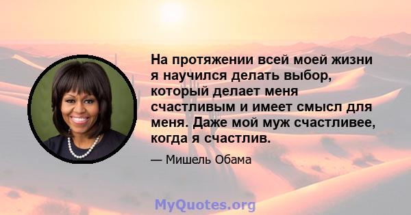 На протяжении всей моей жизни я научился делать выбор, который делает меня счастливым и имеет смысл для меня. Даже мой муж счастливее, когда я счастлив.