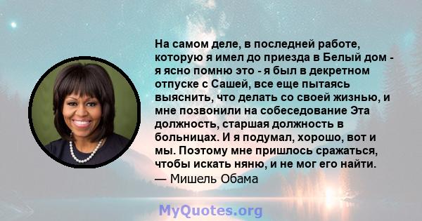 На самом деле, в последней работе, которую я имел до приезда в Белый дом - я ясно помню это - я был в декретном отпуске с Сашей, все еще пытаясь выяснить, что делать со своей жизнью, и мне позвонили на собеседование Эта 