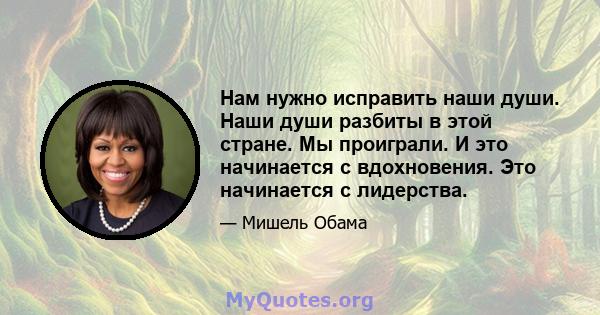 Нам нужно исправить наши души. Наши души разбиты в этой стране. Мы проиграли. И это начинается с вдохновения. Это начинается с лидерства.