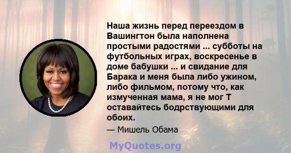 Наша жизнь перед переездом в Вашингтон была наполнена простыми радостями ... субботы на футбольных играх, воскресенье в доме бабушки ... и свидание для Барака и меня была либо ужином, либо фильмом, потому что, как