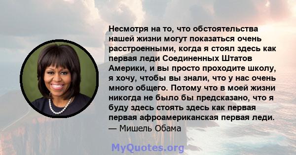 Несмотря на то, что обстоятельства нашей жизни могут показаться очень расстроенными, когда я стоял здесь как первая леди Соединенных Штатов Америки, и вы просто проходите школу, я хочу, чтобы вы знали, что у нас очень