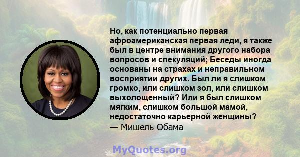 Но, как потенциально первая афроамериканская первая леди, я также был в центре внимания другого набора вопросов и спекуляций; Беседы иногда основаны на страхах и неправильном восприятии других. Был ли я слишком громко,