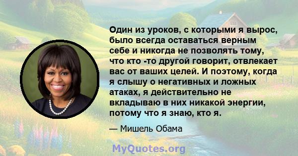 Один из уроков, с которыми я вырос, было всегда оставаться верным себе и никогда не позволять тому, что кто -то другой говорит, отвлекает вас от ваших целей. И поэтому, когда я слышу о негативных и ложных атаках, я