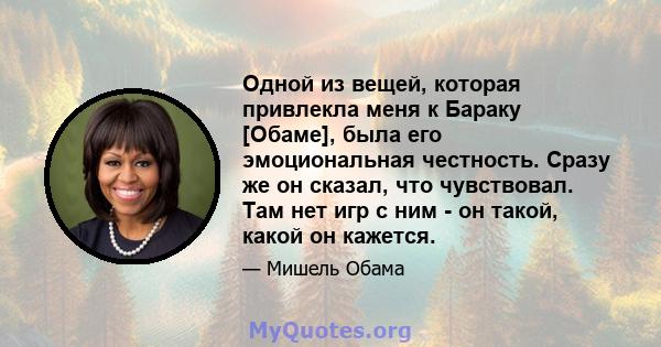 Одной из вещей, которая привлекла меня к Бараку [Обаме], была его эмоциональная честность. Сразу же он сказал, что чувствовал. Там нет игр с ним - он такой, какой он кажется.