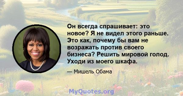 Он всегда спрашивает: это новое? Я не видел этого раньше. Это как, почему бы вам не возражать против своего бизнеса? Решить мировой голод. Уходи из моего шкафа.