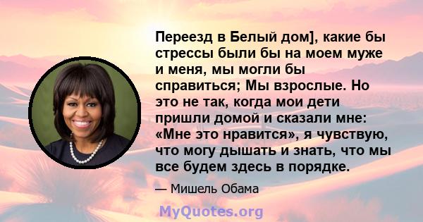 Переезд в Белый дом], какие бы стрессы были бы на моем муже и меня, мы могли бы справиться; Мы взрослые. Но это не так, когда мои дети пришли домой и сказали мне: «Мне это нравится», я чувствую, что могу дышать и знать, 