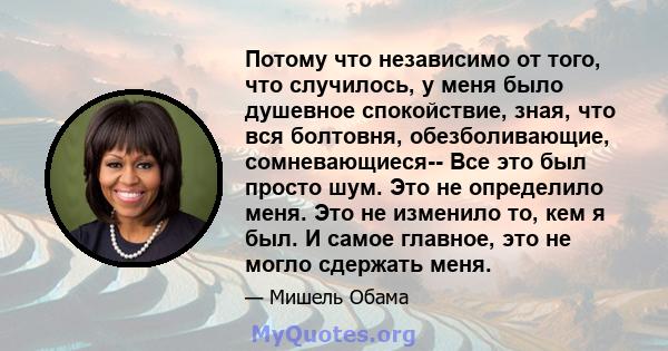 Потому что независимо от того, что случилось, у меня было душевное спокойствие, зная, что вся болтовня, обезболивающие, сомневающиеся-- Все это был просто шум. Это не определило меня. Это не изменило то, кем я был. И