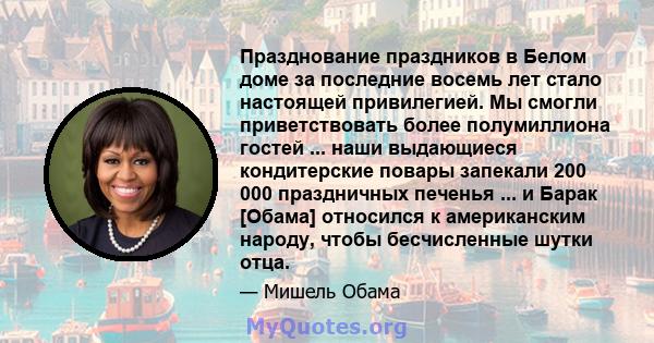 Празднование праздников в Белом доме за последние восемь лет стало настоящей привилегией. Мы смогли приветствовать более полумиллиона гостей ... наши выдающиеся кондитерские повары запекали 200 000 праздничных печенья